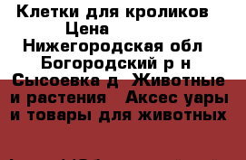 Клетки для кроликов › Цена ­ 3 000 - Нижегородская обл., Богородский р-н, Сысоевка д. Животные и растения » Аксесcуары и товары для животных   